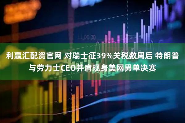利赢汇配资官网 对瑞士征39%关税数周后 特朗普与劳力士CEO并肩现身美网男单决赛