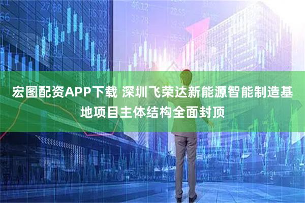宏图配资APP下载 深圳飞荣达新能源智能制造基地项目主体结构全面封顶