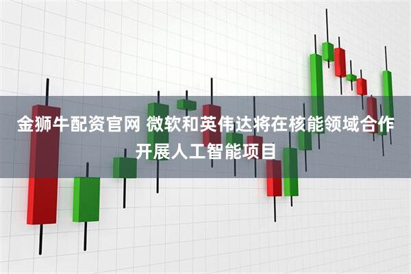 金狮牛配资官网 微软和英伟达将在核能领域合作开展人工智能项目